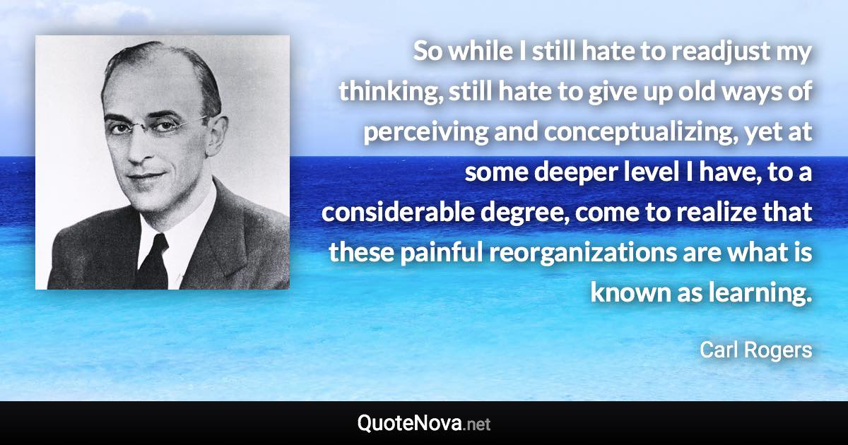 So while I still hate to readjust my thinking, still hate to give up old ways of perceiving and conceptualizing, yet at some deeper level I have, to a considerable degree, come to realize that these painful reorganizations are what is known as learning. - Carl Rogers quote