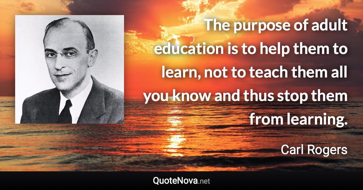 The purpose of adult education is to help them to learn, not to teach them all you know and thus stop them from learning. - Carl Rogers quote