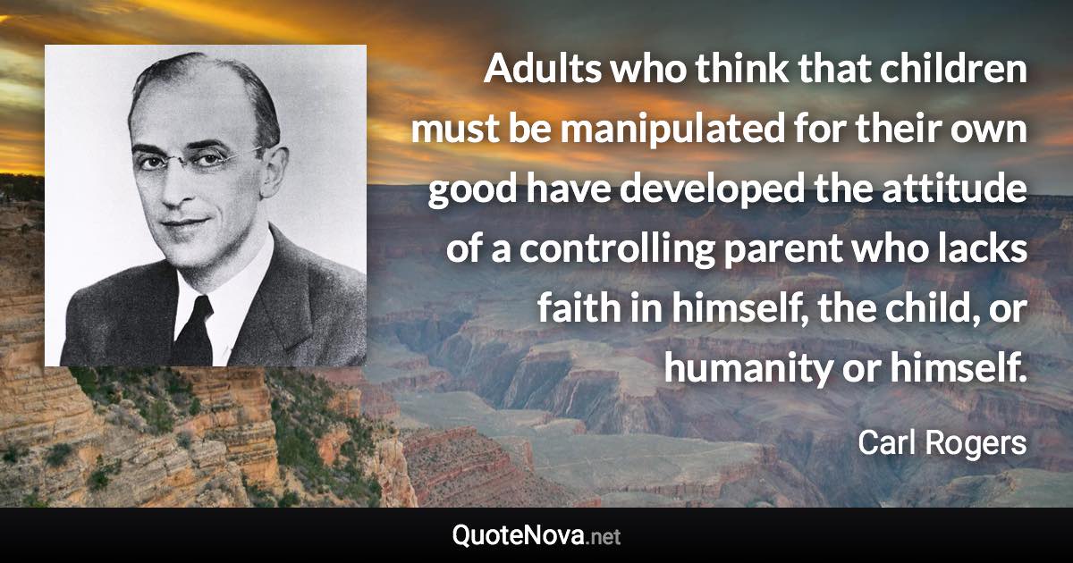 Adults who think that children must be manipulated for their own good have developed the attitude of a controlling parent who lacks faith in himself, the child, or humanity or himself. - Carl Rogers quote