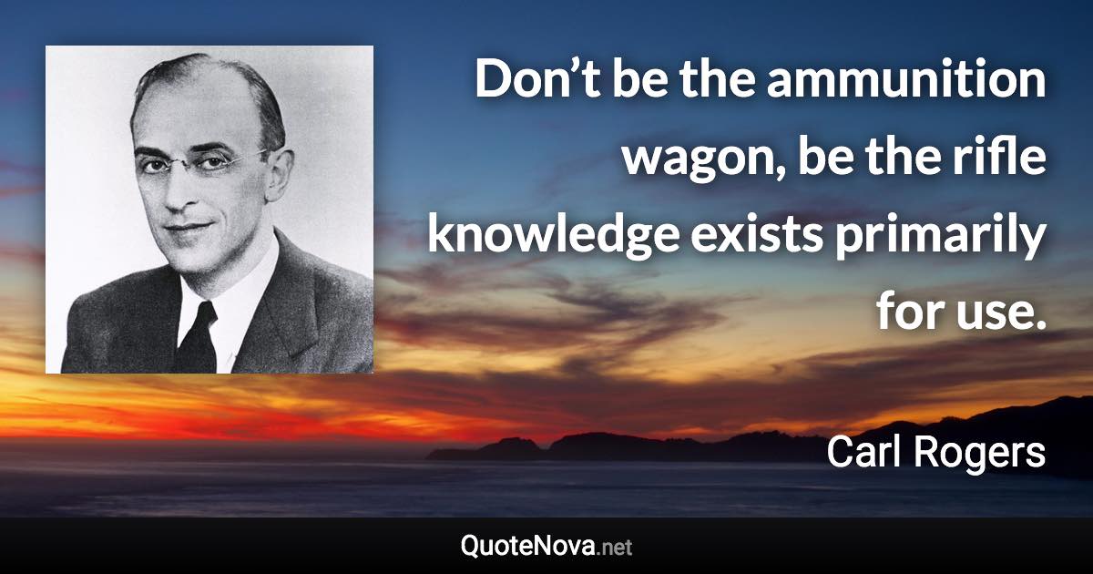Don’t be the ammunition wagon, be the rifle knowledge exists primarily for use. - Carl Rogers quote