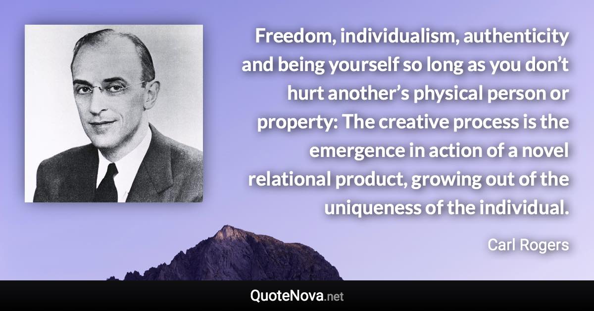 Freedom, individualism, authenticity and being yourself so long as you don’t hurt another’s physical person or property: The creative process is the emergence in action of a novel relational product, growing out of the uniqueness of the individual. - Carl Rogers quote