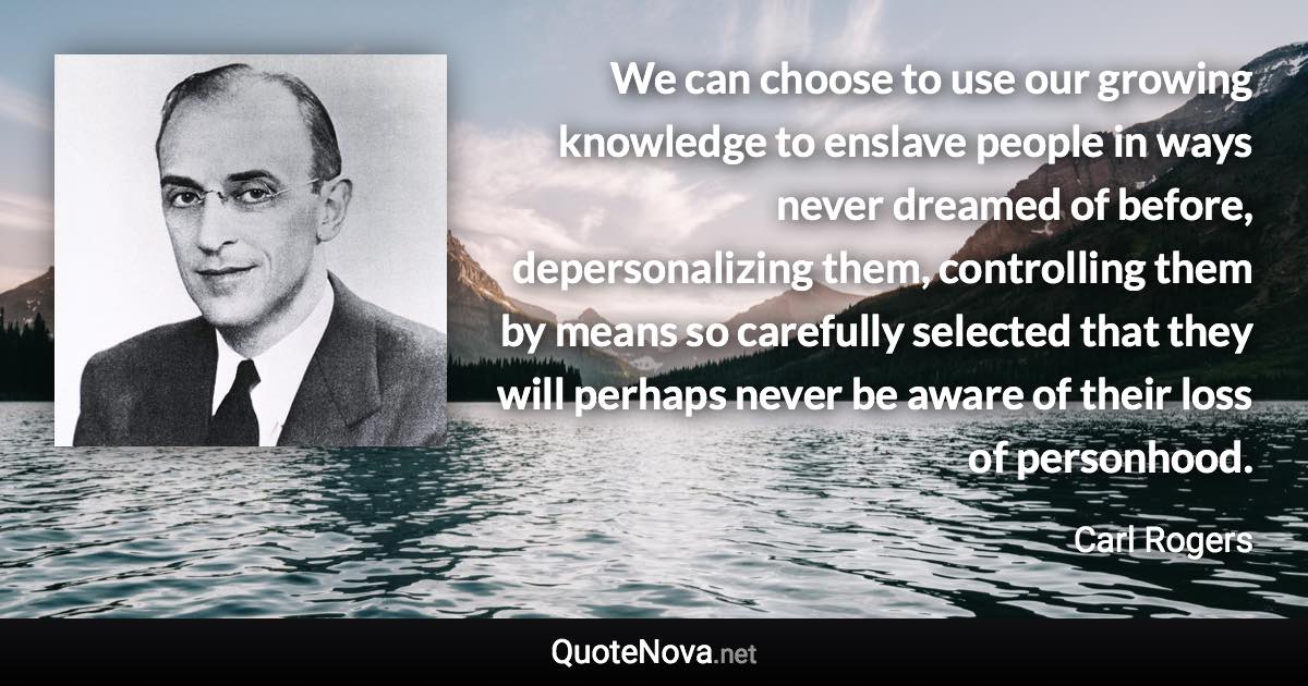 We can choose to use our growing knowledge to enslave people in ways never dreamed of before, depersonalizing them, controlling them by means so carefully selected that they will perhaps never be aware of their loss of personhood. - Carl Rogers quote