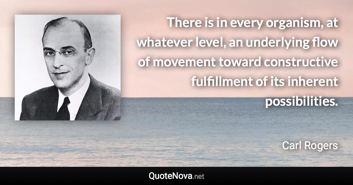 There is in every organism, at whatever level, an underlying flow of movement toward constructive fulfillment of its inherent possibilities. - Carl Rogers quote