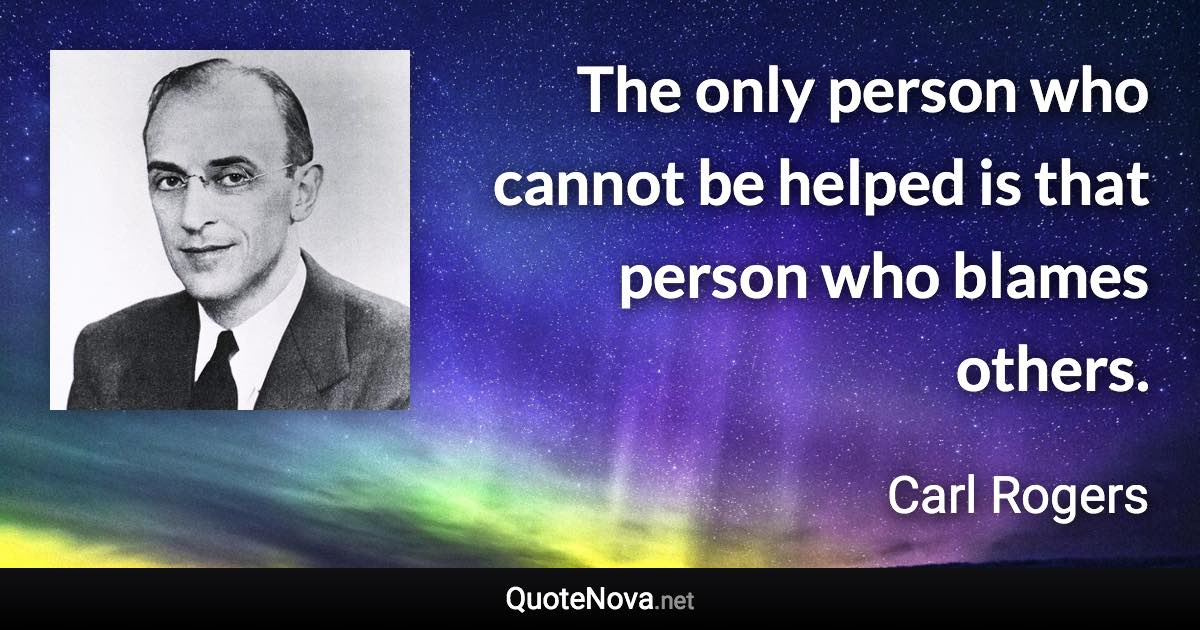 The only person who cannot be helped is that person who blames others. - Carl Rogers quote