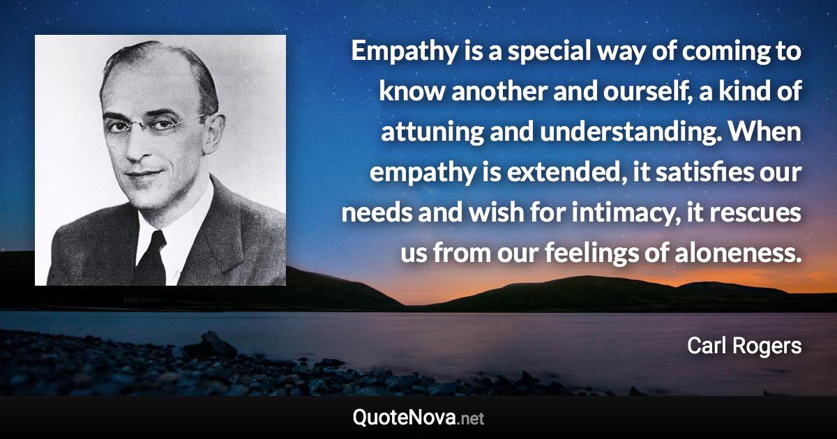 Empathy is a special way of coming to know another and ourself, a kind of attuning and understanding. When empathy is extended, it satisfies our needs and wish for intimacy, it rescues us from our feelings of aloneness. - Carl Rogers quote