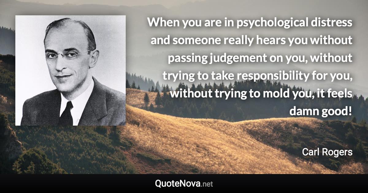 When you are in psychological distress and someone really hears you without passing judgement on you, without trying to take responsibility for you, without trying to mold you, it feels damn good! - Carl Rogers quote