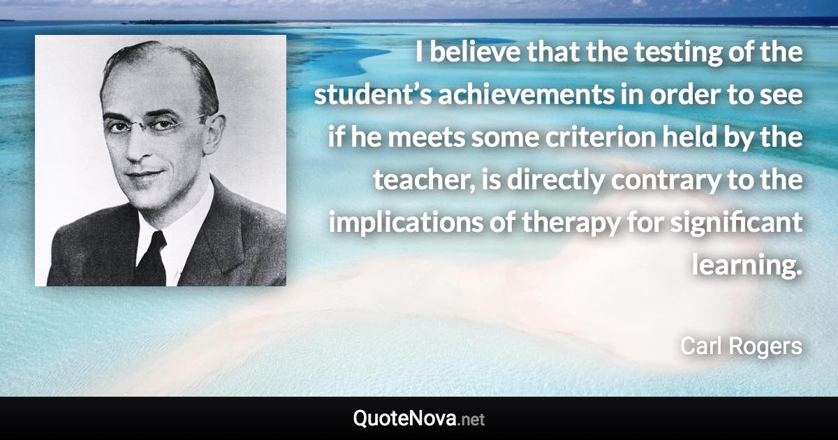 I believe that the testing of the student’s achievements in order to see if he meets some criterion held by the teacher, is directly contrary to the implications of therapy for significant learning. - Carl Rogers quote