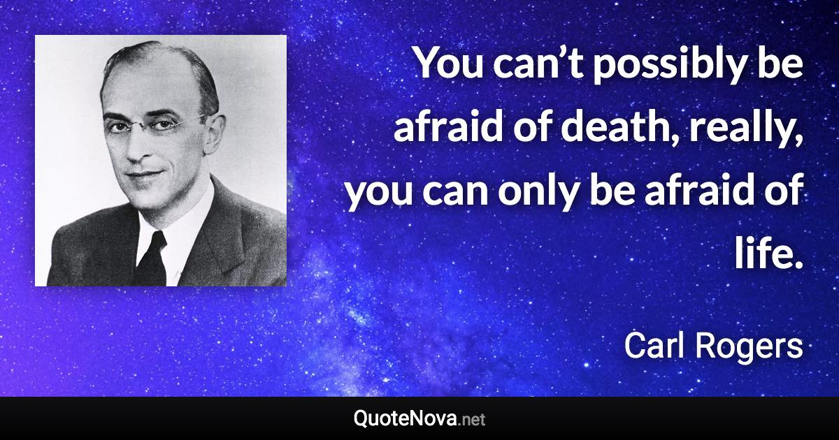 You can’t possibly be afraid of death, really, you can only be afraid of life. - Carl Rogers quote