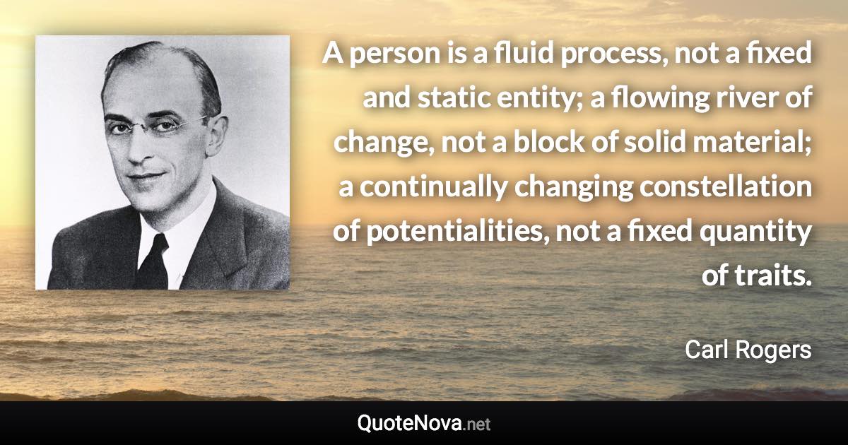 A person is a fluid process, not a fixed and static entity; a flowing river of change, not a block of solid material; a continually changing constellation of potentialities, not a fixed quantity of traits. - Carl Rogers quote
