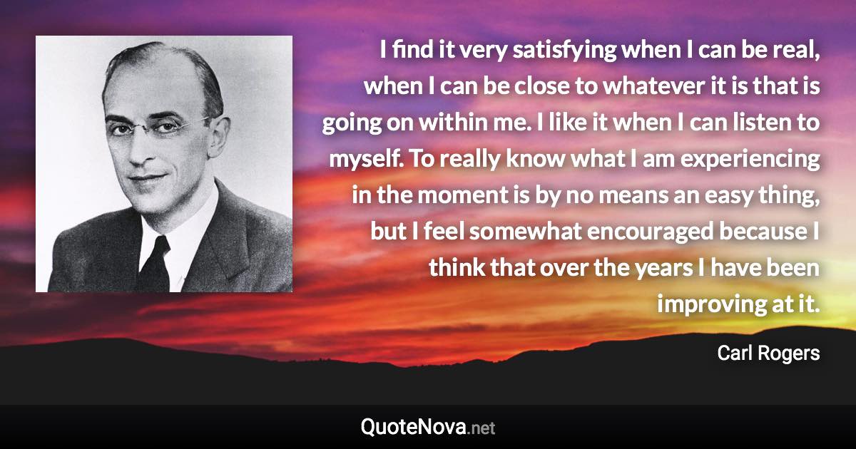 I find it very satisfying when I can be real, when I can be close to whatever it is that is going on within me. I like it when I can listen to myself. To really know what I am experiencing in the moment is by no means an easy thing, but I feel somewhat encouraged because I think that over the years I have been improving at it. - Carl Rogers quote