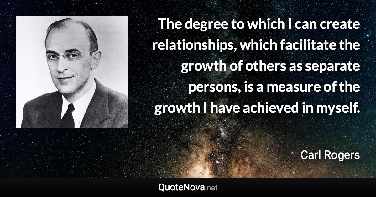 The degree to which I can create relationships, which facilitate the growth of others as separate persons, is a measure of the growth I have achieved in myself. - Carl Rogers quote