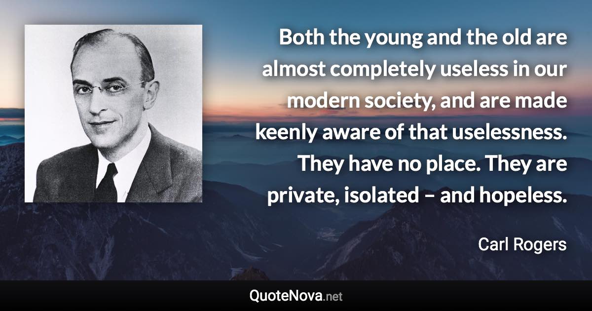 Both the young and the old are almost completely useless in our modern society, and are made keenly aware of that uselessness. They have no place. They are private, isolated – and hopeless. - Carl Rogers quote