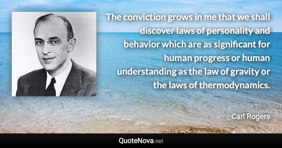 The conviction grows in me that we shall discover laws of personality and behavior which are as significant for human progress or human understanding as the law of gravity or the laws of thermodynamics. - Carl Rogers quote