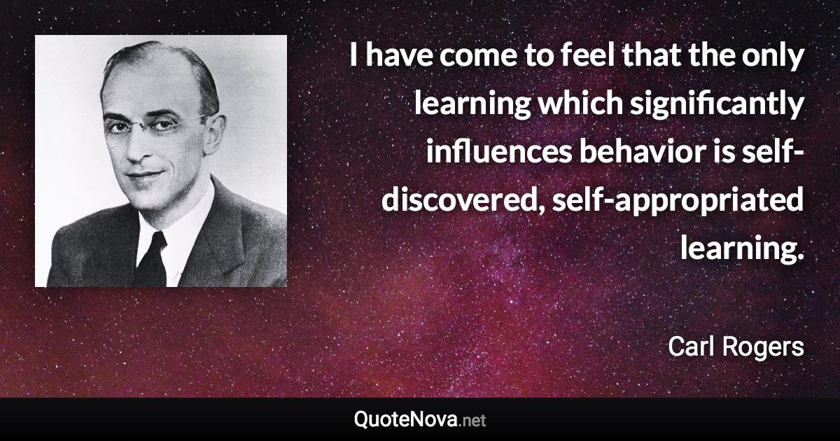 I have come to feel that the only learning which significantly influences behavior is self-discovered, self-appropriated learning. - Carl Rogers quote