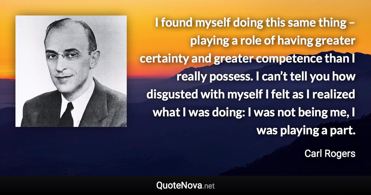 I found myself doing this same thing – playing a role of having greater certainty and greater competence than I really possess. I can’t tell you how disgusted with myself I felt as I realized what I was doing: I was not being me, I was playing a part. - Carl Rogers quote