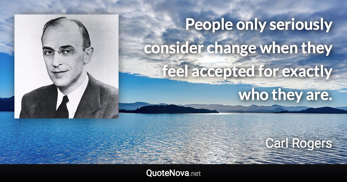 People only seriously consider change when they feel accepted for exactly who they are. - Carl Rogers quote
