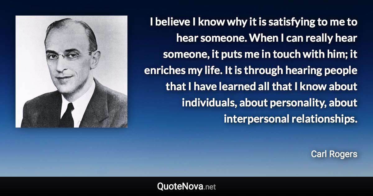 I believe I know why it is satisfying to me to hear someone. When I can really hear someone, it puts me in touch with him; it enriches my life. It is through hearing people that I have learned all that I know about individuals, about personality, about interpersonal relationships. - Carl Rogers quote