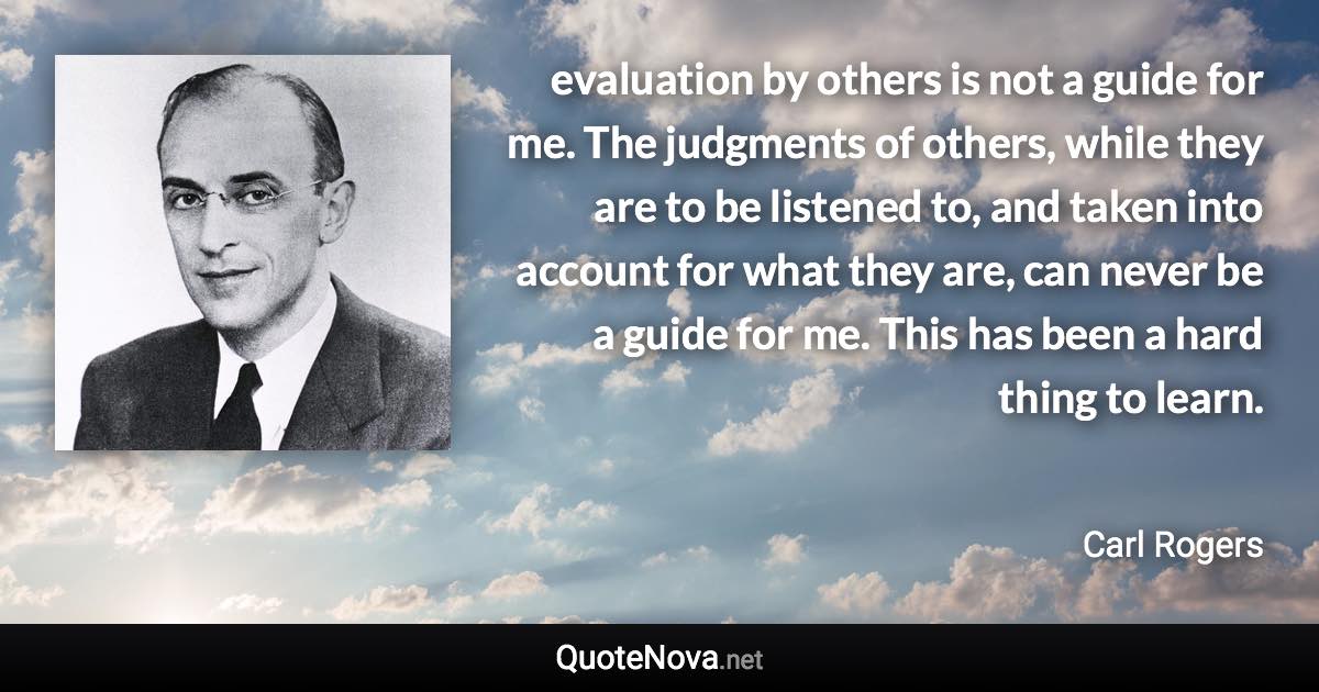 evaluation by others is not a guide for me. The judgments of others, while they are to be listened to, and taken into account for what they are, can never be a guide for me. This has been a hard thing to learn. - Carl Rogers quote