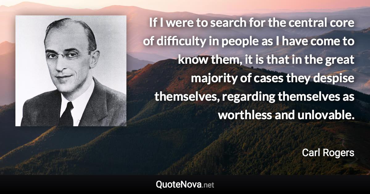 If I were to search for the central core of difficulty in people as I have come to know them, it is that in the great majority of cases they despise themselves, regarding themselves as worthless and unlovable. - Carl Rogers quote