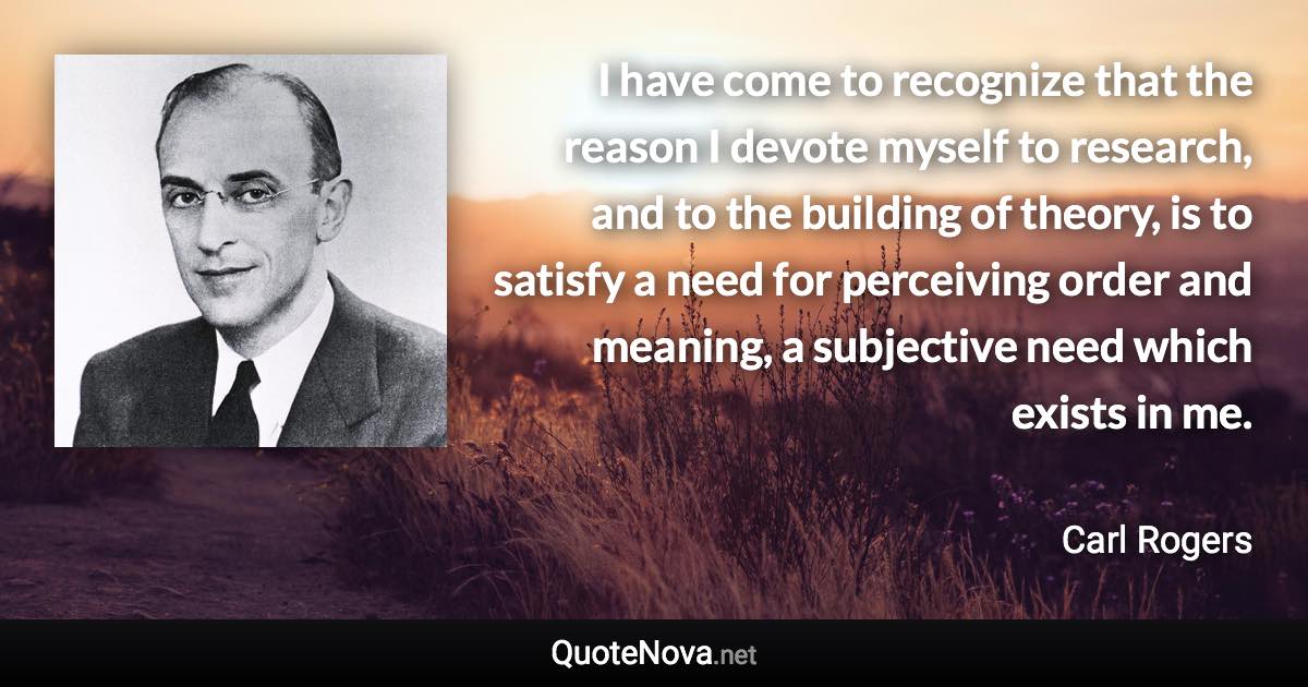 I have come to recognize that the reason I devote myself to research, and to the building of theory, is to satisfy a need for perceiving order and meaning, a subjective need which exists in me. - Carl Rogers quote