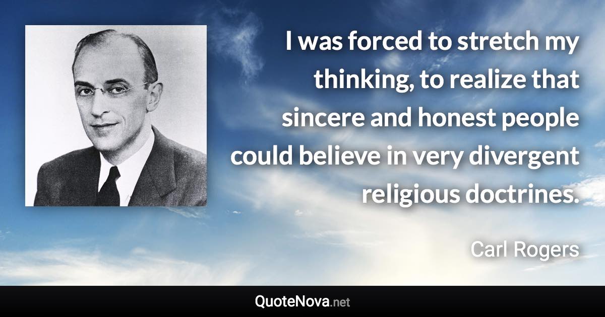 I was forced to stretch my thinking, to realize that sincere and honest people could believe in very divergent religious doctrines. - Carl Rogers quote