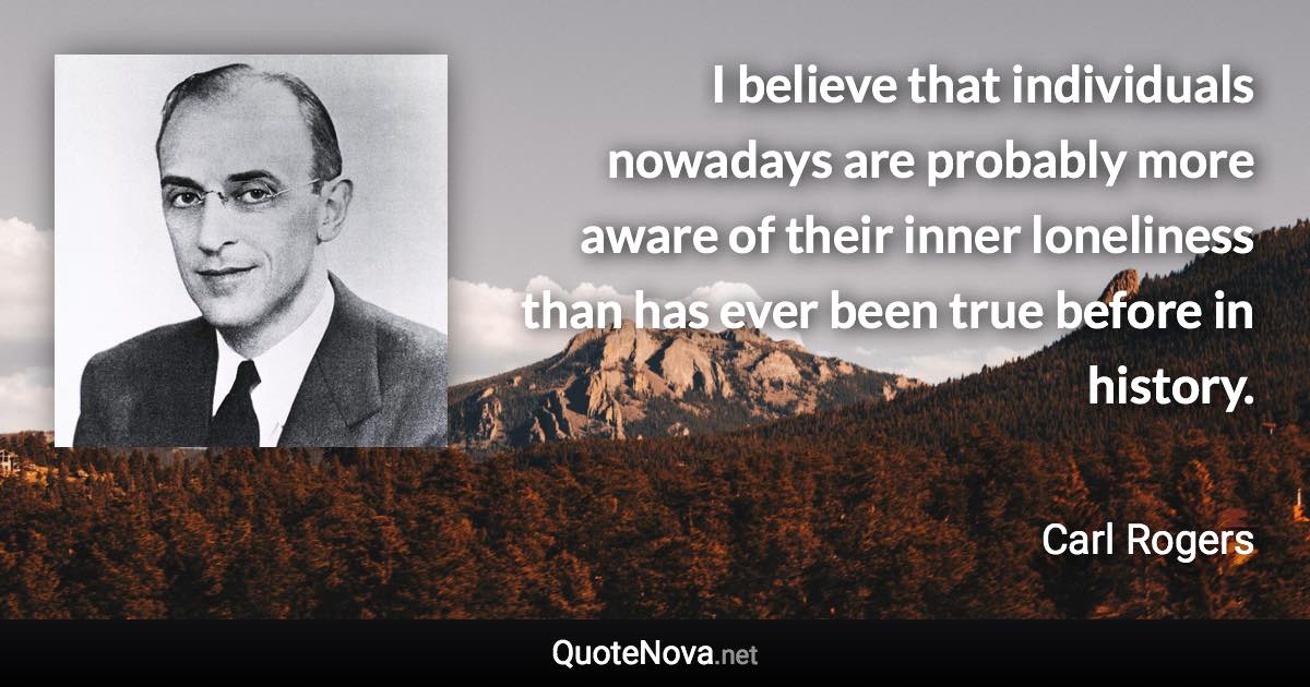 I believe that individuals nowadays are probably more aware of their inner loneliness than has ever been true before in history. - Carl Rogers quote