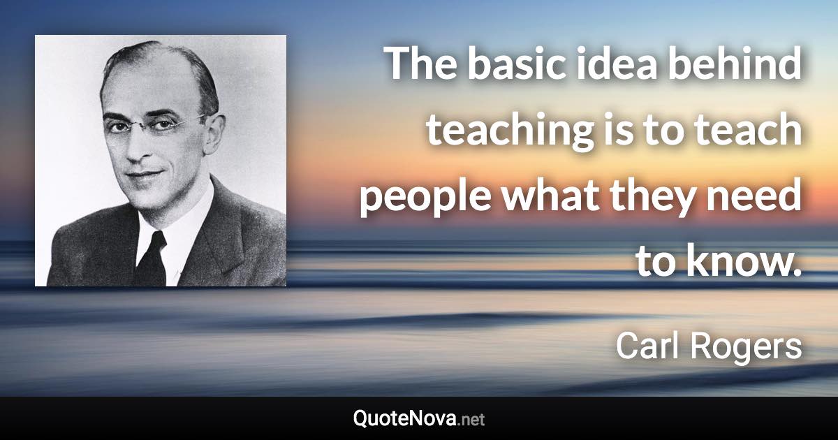 The basic idea behind teaching is to teach people what they need to know. - Carl Rogers quote