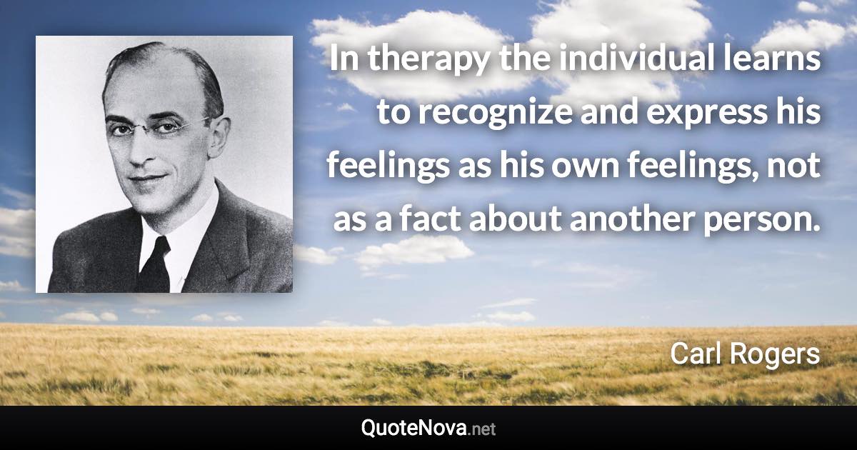 In therapy the individual learns to recognize and express his feelings as his own feelings, not as a fact about another person. - Carl Rogers quote