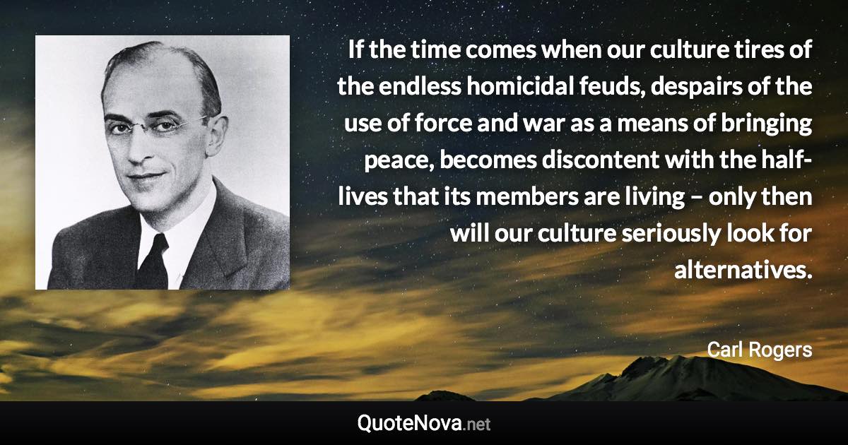 If the time comes when our culture tires of the endless homicidal feuds, despairs of the use of force and war as a means of bringing peace, becomes discontent with the half-lives that its members are living – only then will our culture seriously look for alternatives. - Carl Rogers quote