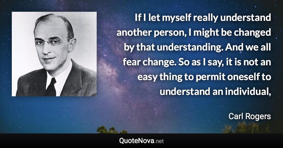 If I let myself really understand another person, I might be changed by that understanding. And we all fear change. So as I say, it is not an easy thing to permit oneself to understand an individual, - Carl Rogers quote