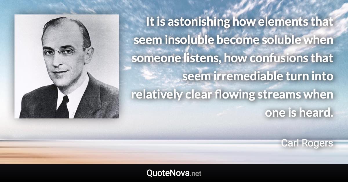It is astonishing how elements that seem insoluble become soluble when someone listens, how confusions that seem irremediable turn into relatively clear flowing streams when one is heard. - Carl Rogers quote