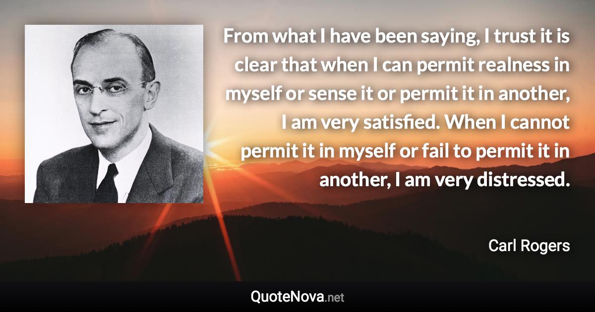 From what I have been saying, I trust it is clear that when I can permit realness in myself or sense it or permit it in another, I am very satisfied. When I cannot permit it in myself or fail to permit it in another, I am very distressed. - Carl Rogers quote