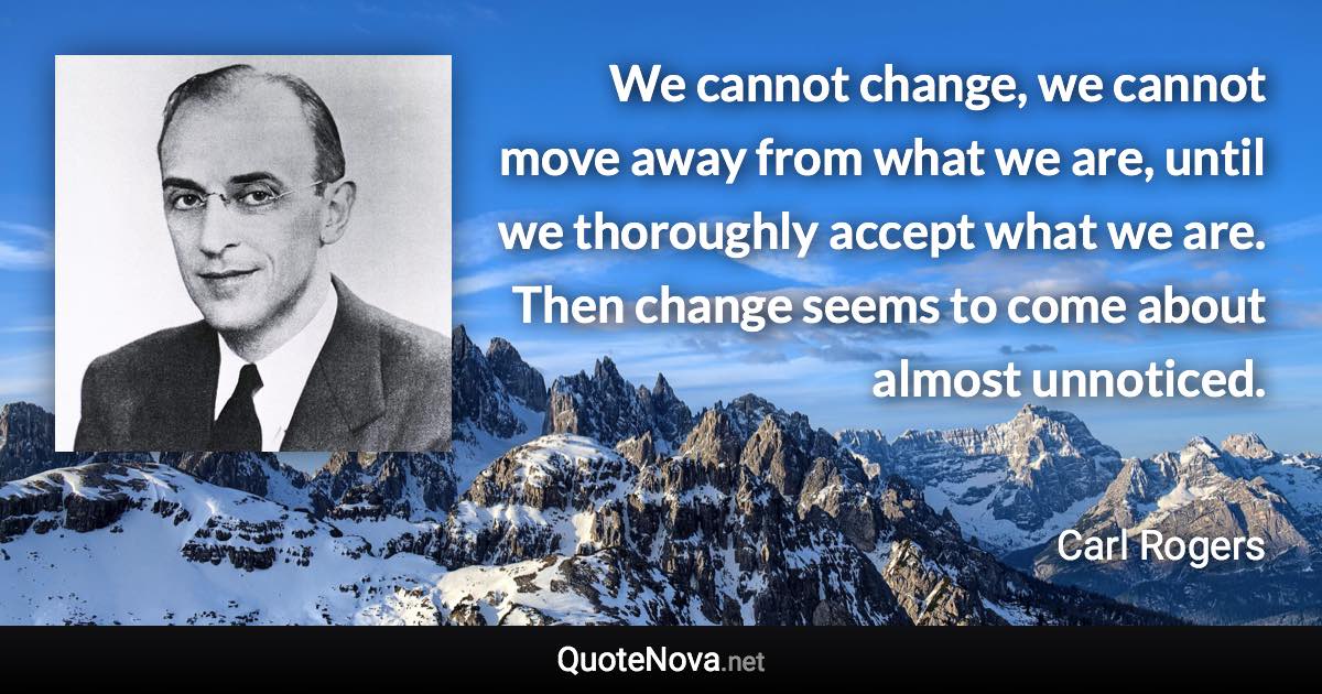 We cannot change, we cannot move away from what we are, until we thoroughly accept what we are. Then change seems to come about almost unnoticed. - Carl Rogers quote