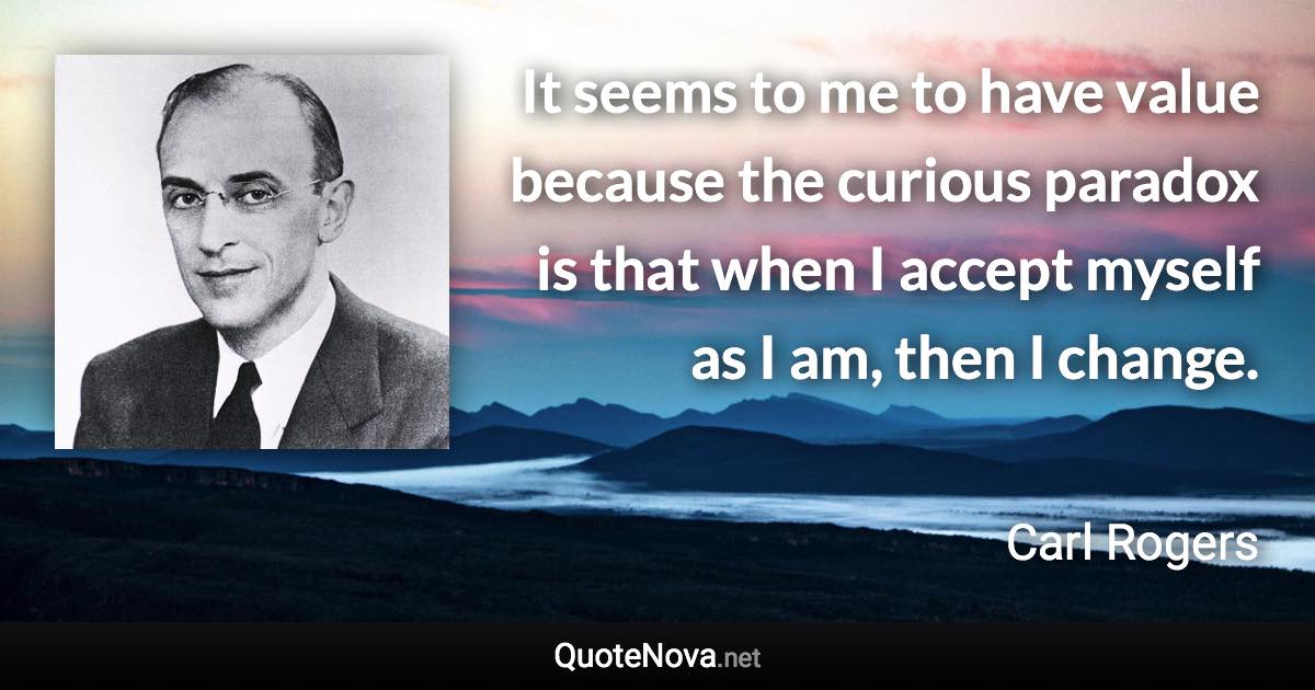 It seems to me to have value because the curious paradox is that when I accept myself as I am, then I change. - Carl Rogers quote