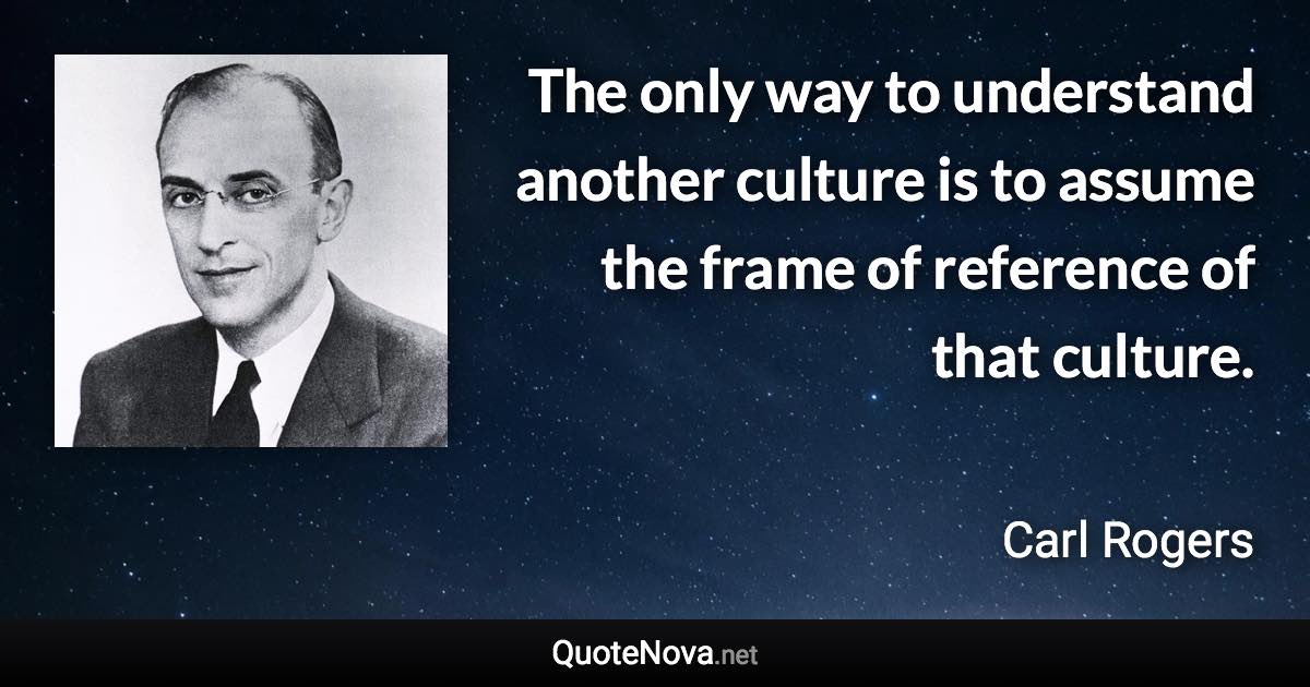 The only way to understand another culture is to assume the frame of reference of that culture. - Carl Rogers quote