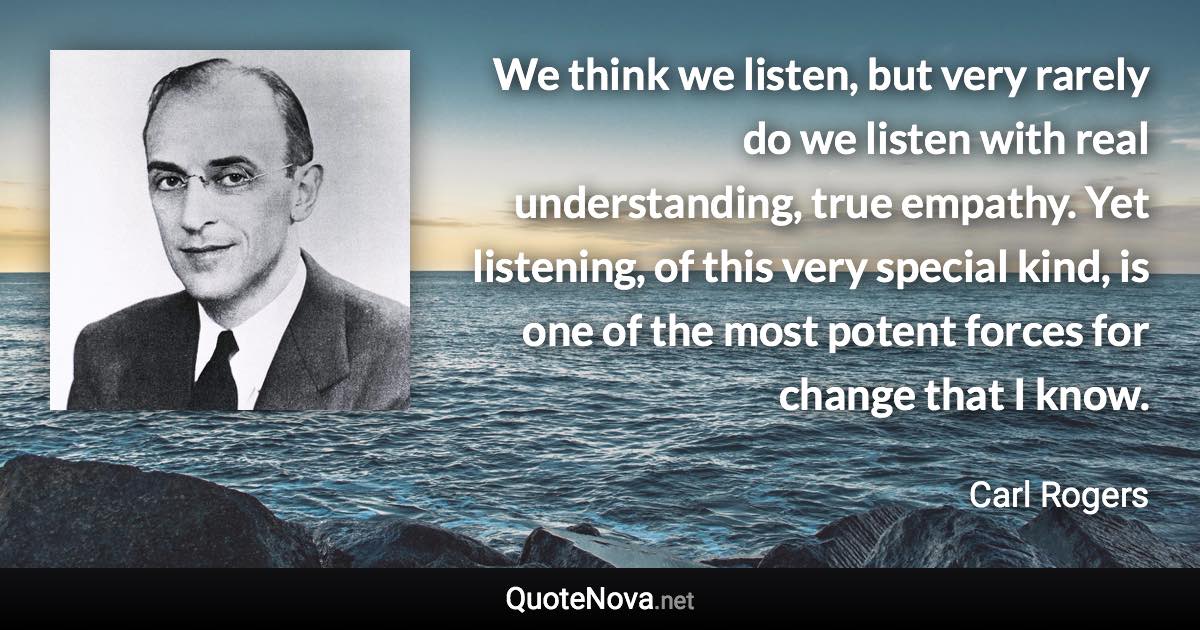 We think we listen, but very rarely do we listen with real understanding, true empathy. Yet listening, of this very special kind, is one of the most potent forces for change that I know. - Carl Rogers quote