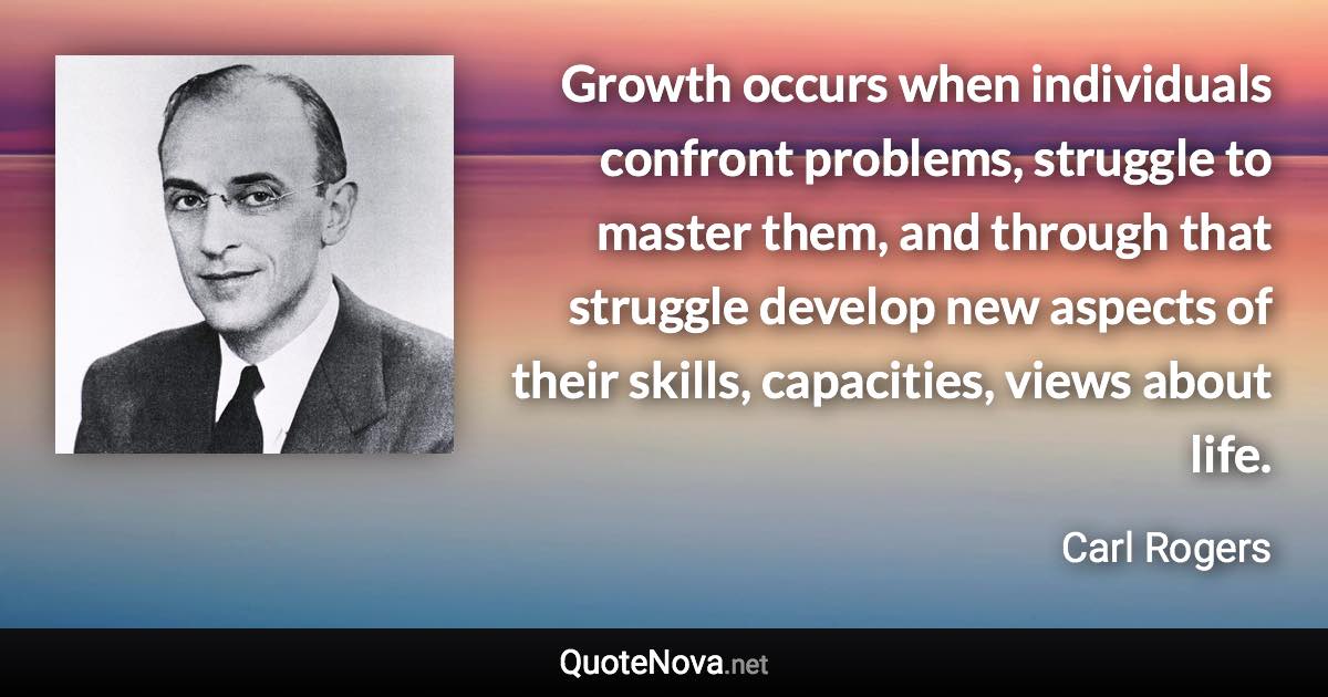 Growth occurs when individuals confront problems, struggle to master them, and through that struggle develop new aspects of their skills, capacities, views about life. - Carl Rogers quote