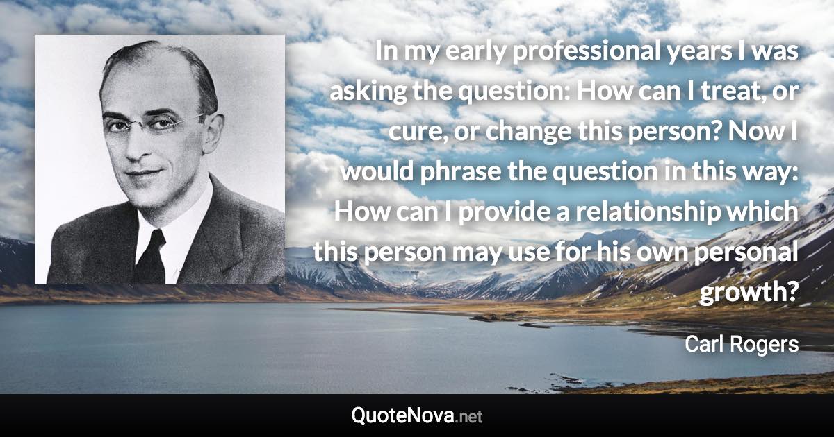 In my early professional years I was asking the question: How can I treat, or cure, or change this person? Now I would phrase the question in this way: How can I provide a relationship which this person may use for his own personal growth? - Carl Rogers quote