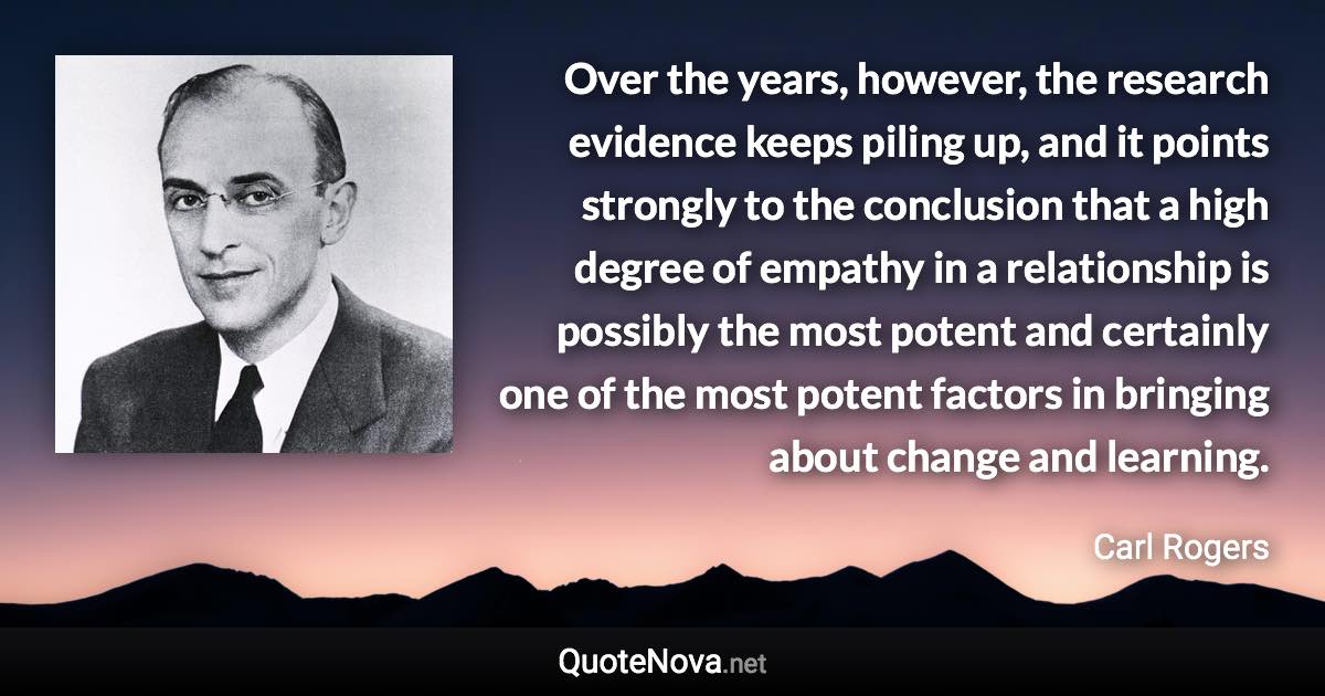 Over the years, however, the research evidence keeps piling up, and it points strongly to the conclusion that a high degree of empathy in a relationship is possibly the most potent and certainly one of the most potent factors in bringing about change and learning. - Carl Rogers quote