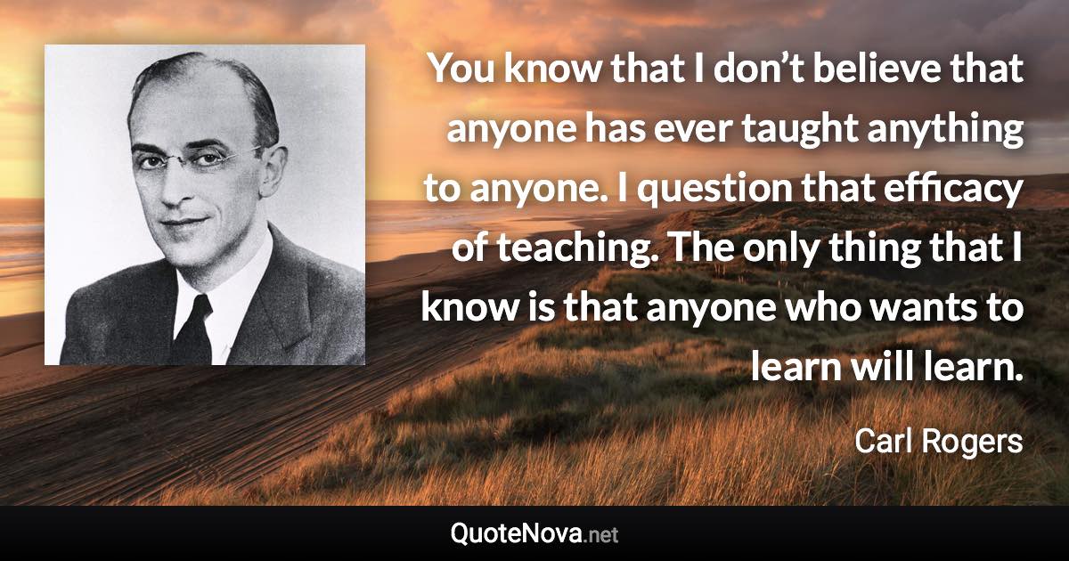 You know that I don’t believe that anyone has ever taught anything to anyone. I question that efficacy of teaching. The only thing that I know is that anyone who wants to learn will learn. - Carl Rogers quote