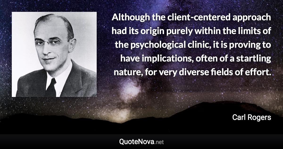 Although the client-centered approach had its origin purely within the limits of the psychological clinic, it is proving to have implications, often of a startling nature, for very diverse fields of effort. - Carl Rogers quote