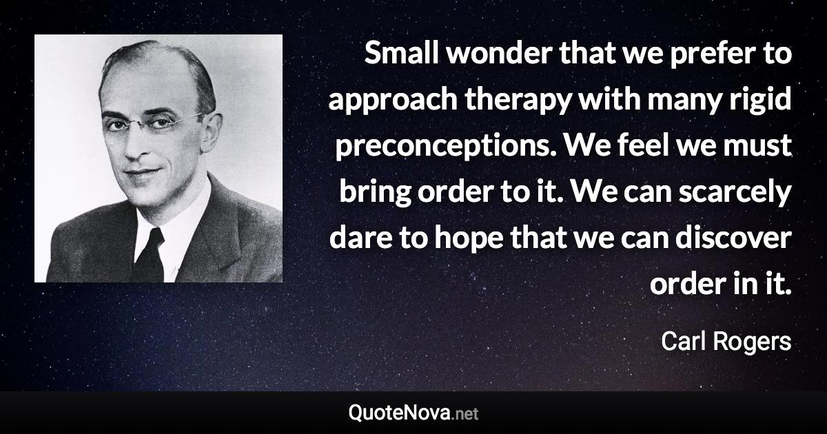 Small wonder that we prefer to approach therapy with many rigid preconceptions. We feel we must bring order to it. We can scarcely dare to hope that we can discover order in it. - Carl Rogers quote