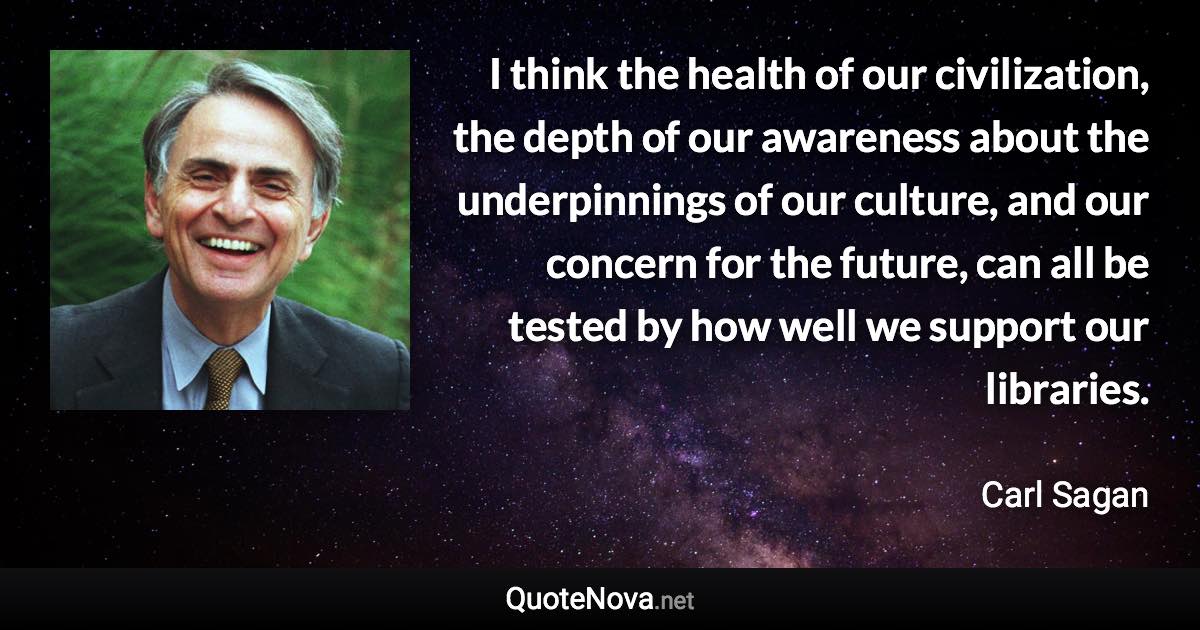 I think the health of our civilization, the depth of our awareness about the underpinnings of our culture, and our concern for the future, can all be tested by how well we support our libraries. - Carl Sagan quote