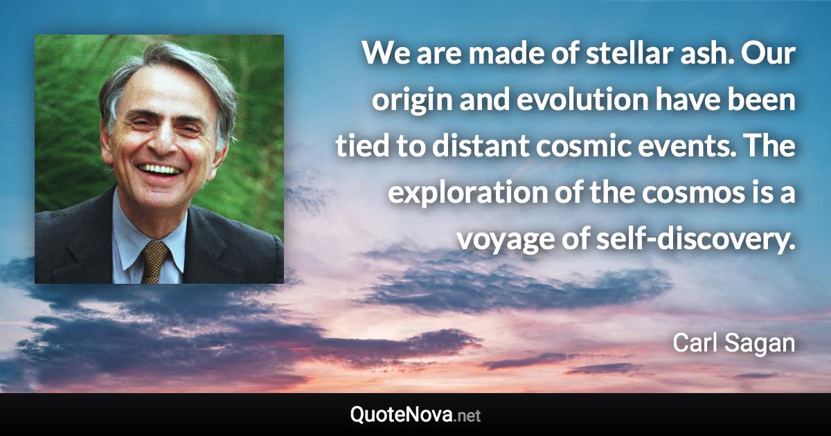 We are made of stellar ash. Our origin and evolution have been tied to distant cosmic events. The exploration of the cosmos is a voyage of self-discovery. - Carl Sagan quote