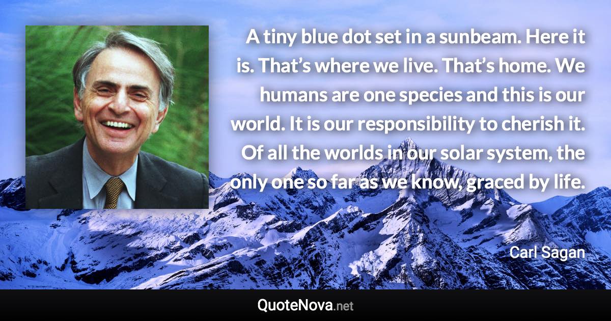 A tiny blue dot set in a sunbeam. Here it is. That’s where we live. That’s home. We humans are one species and this is our world. It is our responsibility to cherish it. Of all the worlds in our solar system, the only one so far as we know, graced by life. - Carl Sagan quote