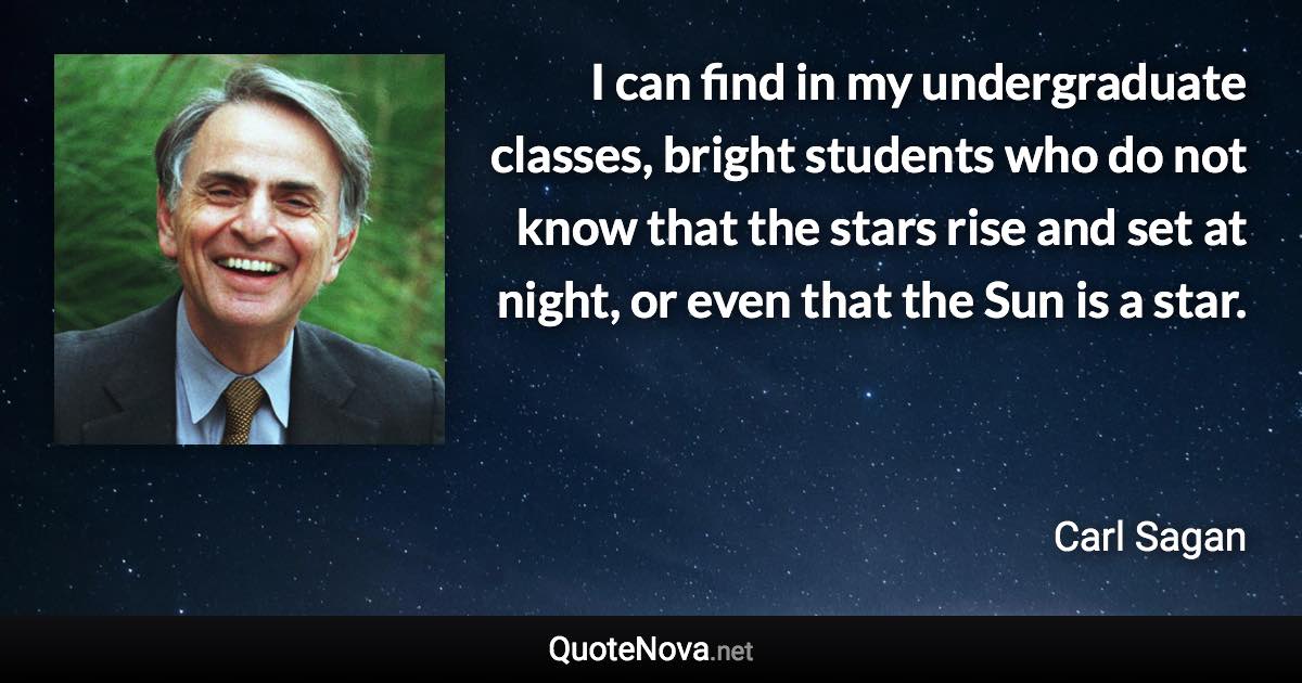 I can find in my undergraduate classes, bright students who do not know that the stars rise and set at night, or even that the Sun is a star. - Carl Sagan quote