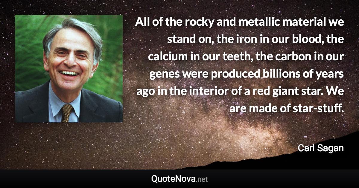 All of the rocky and metallic material we stand on, the iron in our blood, the calcium in our teeth, the carbon in our genes were produced billions of years ago in the interior of a red giant star. We are made of star-stuff. - Carl Sagan quote