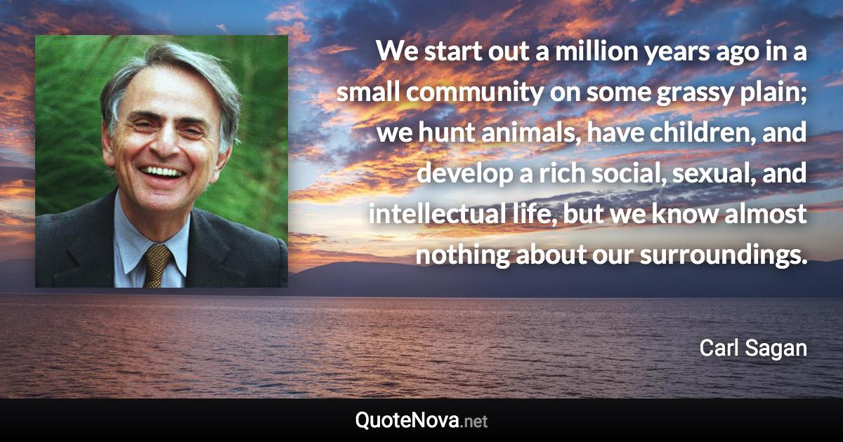 We start out a million years ago in a small community on some grassy plain; we hunt animals, have children, and develop a rich social, sexual, and intellectual life, but we know almost nothing about our surroundings. - Carl Sagan quote