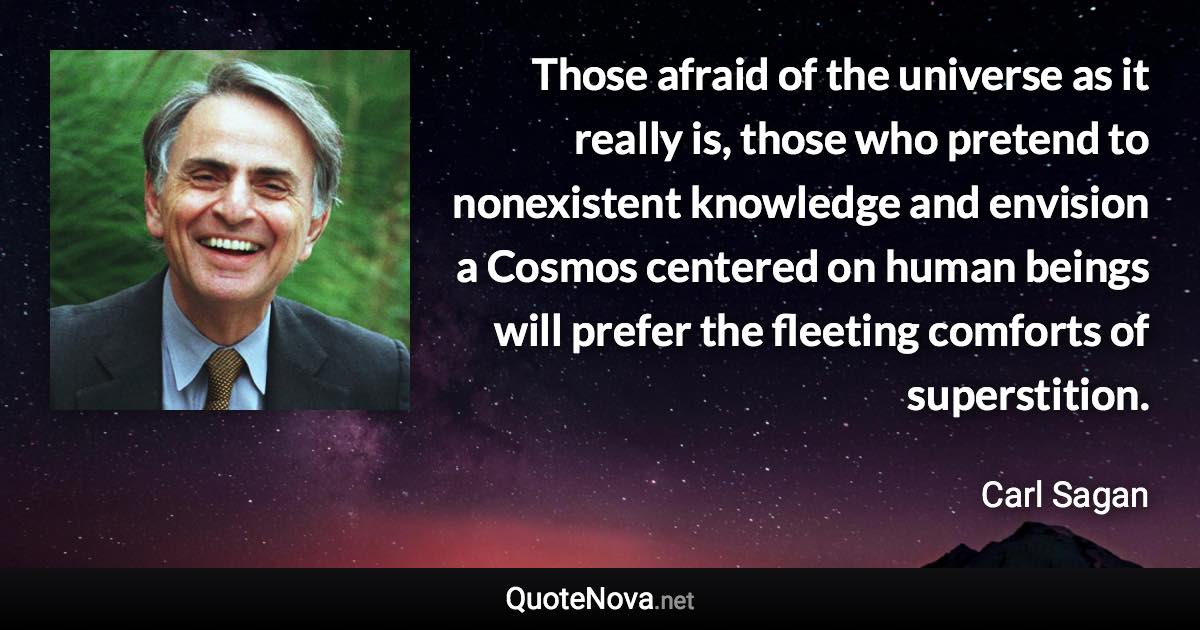 Those afraid of the universe as it really is, those who pretend to nonexistent knowledge and envision a Cosmos centered on human beings will prefer the fleeting comforts of superstition. - Carl Sagan quote