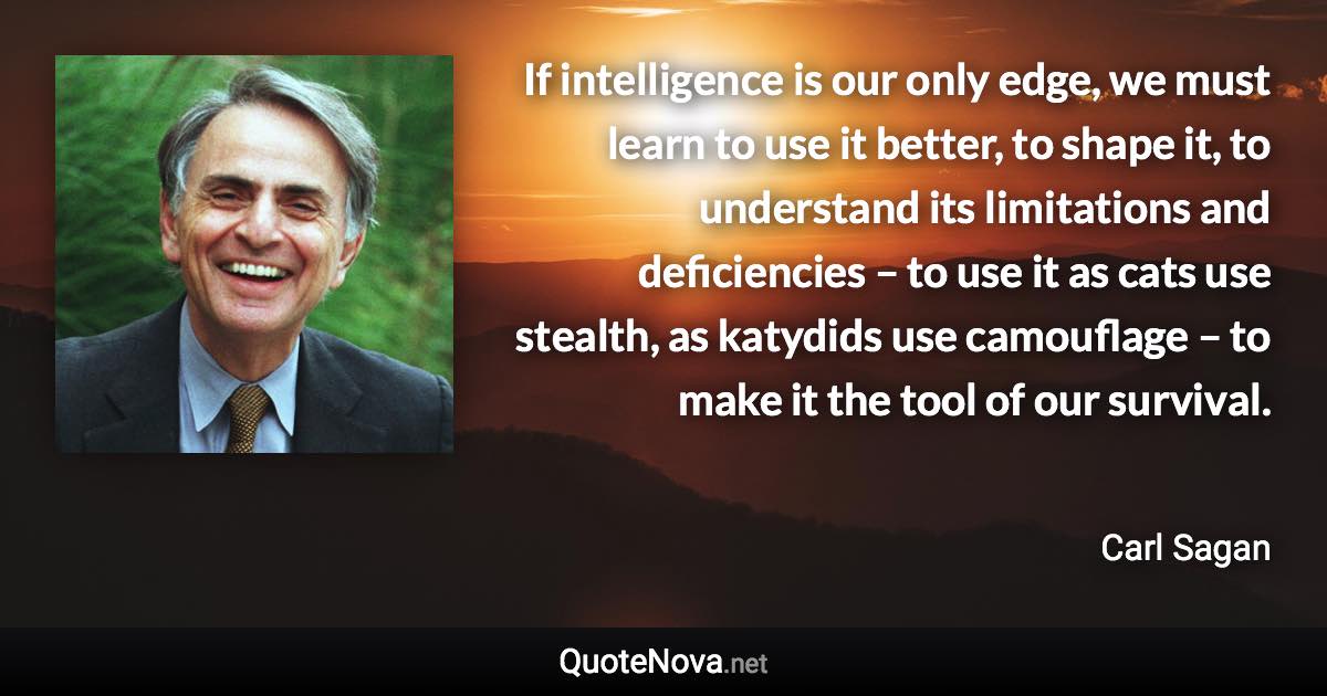 If intelligence is our only edge, we must learn to use it better, to shape it, to understand its limitations and deficiencies – to use it as cats use stealth, as katydids use camouflage – to make it the tool of our survival. - Carl Sagan quote